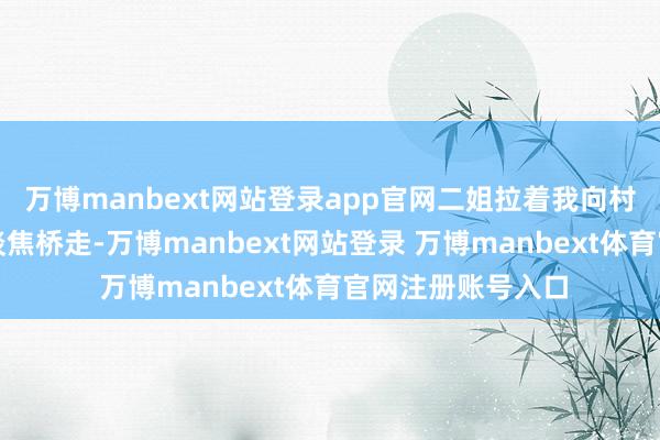 万博manbext网站登录app官网二姐拉着我向村头一公里外的河谈焦桥走-万博manbext网站登录 万博manbext体育官网注册账号入口