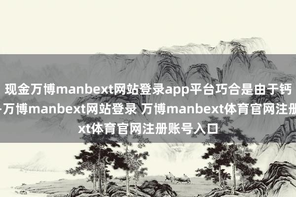 现金万博manbext网站登录app平台巧合是由于钙接收不良-万博manbext网站登录 万博manbext体育官网注册账号入口
