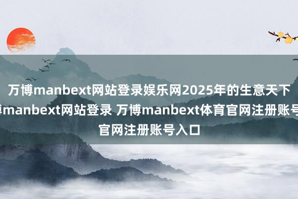 万博manbext网站登录娱乐网2025年的生意天下-万博manbext网站登录 万博manbext体育官网注册账号入口