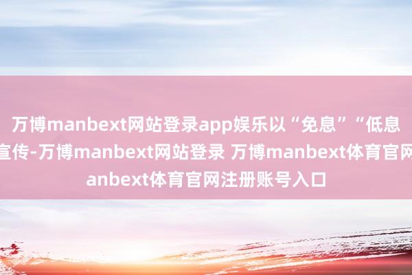万博manbext网站登录app娱乐以“免息”“低息”等说辞营销宣传-万博manbext网站登录 万博manbext体育官网注册账号入口