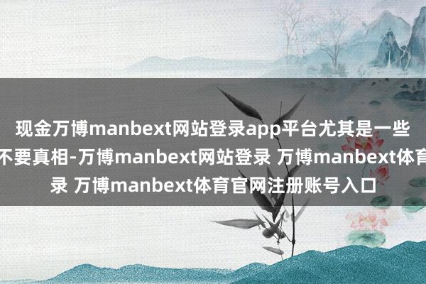 现金万博manbext网站登录app平台尤其是一些东说念主只消流量不要真相-万博manbext网站登录 万博manbext体育官网注册账号入口
