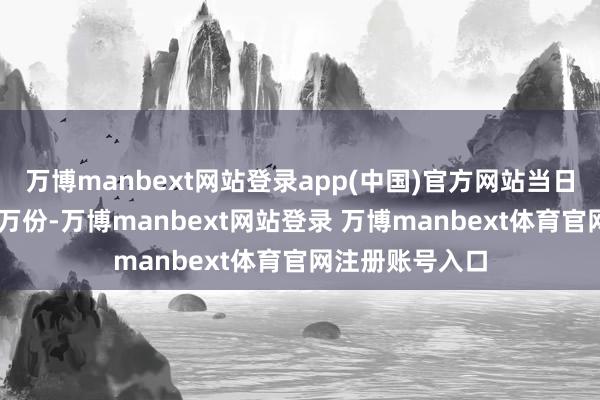 万博manbext网站登录app(中国)官方网站当日份额减少了60万份-万博manbext网站登录 万博manbext体育官网注册账号入口