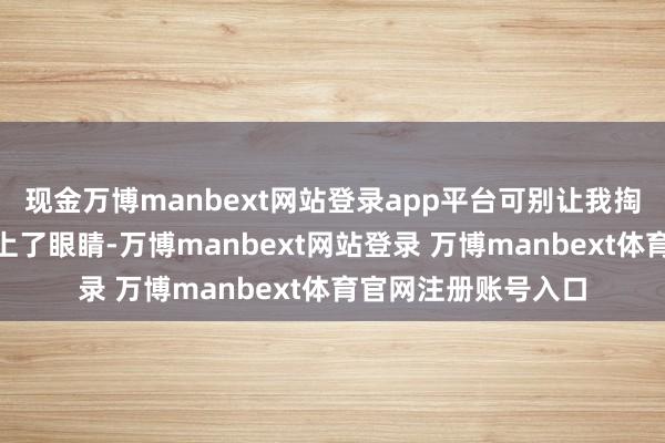 现金万博manbext网站登录app平台可别让我掏钱！”说完他便闭上了眼睛-万博manbext网站登录 万博manbext体育官网注册账号入口