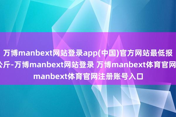万博manbext网站登录app(中国)官方网站最低报价20.00元/公斤-万博manbext网站登录 万博manbext体育官网注册账号入口