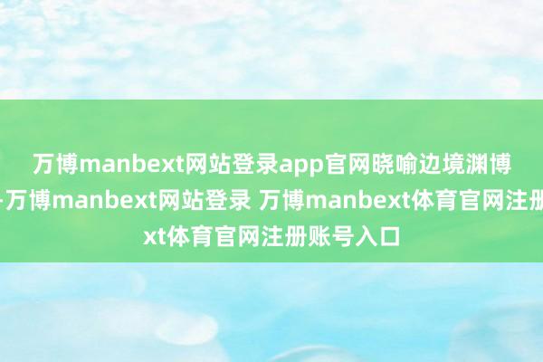 万博manbext网站登录app官网　　晓喻边境渊博状况之后-万博manbext网站登录 万博manbext体育官网注册账号入口