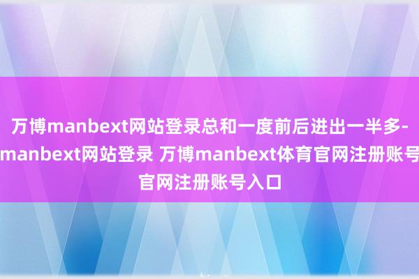 万博manbext网站登录总和一度前后进出一半多-万博manbext网站登录 万博manbext体育官网注册账号入口