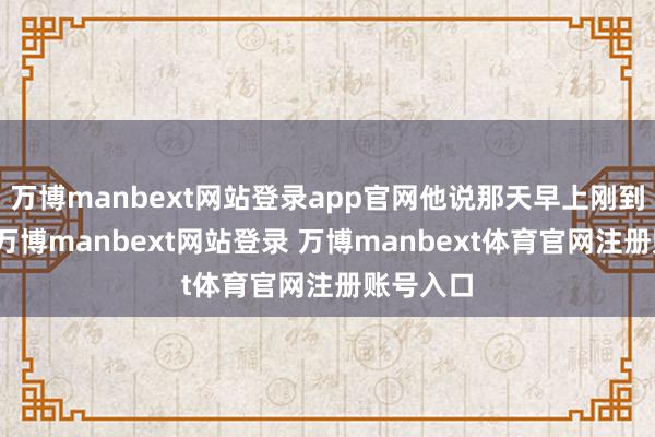 万博manbext网站登录app官网他说那天早上刚到店门口-万博manbext网站登录 万博manbext体育官网注册账号入口