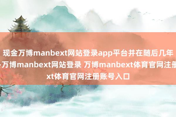 现金万博manbext网站登录app平台并在随后几年不停完善-万博manbext网站登录 万博manbext体育官网注册账号入口