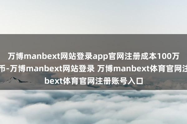 万博manbext网站登录app官网注册成本100万东说念主民币-万博manbext网站登录 万博manbext体育官网注册账号入口