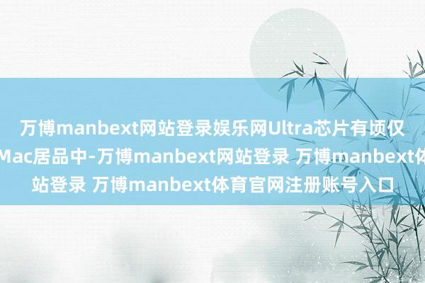 万博manbext网站登录娱乐网Ultra芯片有顷仅建树于这些高性能的Mac居品中-万博manbext网站登录 万博manbext体育官网注册账号入口