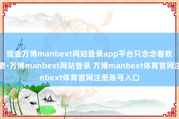 现金万博manbext网站登录app平台只念念着救东说念主首要-万博manbext网站登录 万博manbext体育官网注册账号入口