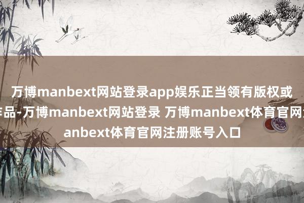 万博manbext网站登录app娱乐正当领有版权或有权使用的作品-万博manbext网站登录 万博manbext体育官网注册账号入口