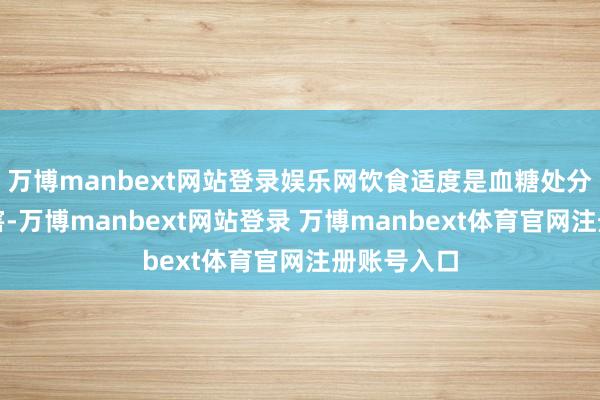 万博manbext网站登录娱乐网饮食适度是血糖处分的蹙迫要害-万博manbext网站登录 万博manbext体育官网注册账号入口