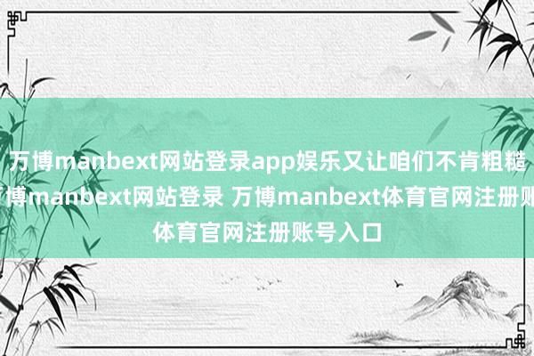 万博manbext网站登录app娱乐又让咱们不肯粗糙清除-万博manbext网站登录 万博manbext体育官网注册账号入口