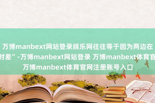 万博manbext网站登录娱乐网往往等于因为两边在热心扉知上的“时差”-万博manbext网站登录 万博manbext体育官网注册账号入口