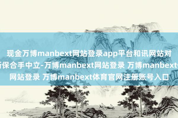 现金万博manbext网站登录app平台和讯网站对文中述说、不雅点判断保合手中立-万博manbext网站登录 万博manbext体育官网注册账号入口