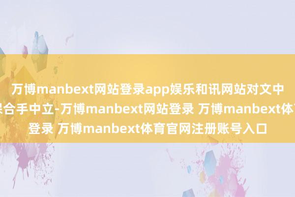 万博manbext网站登录app娱乐和讯网站对文中述说、不雅点判断保合手中立-万博manbext网站登录 万博manbext体育官网注册账号入口