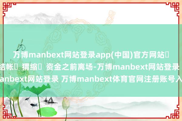 万博manbext网站登录app(中国)官方网站‬而‬‬应该抢在他们‬结帐‬猬缩‬资金之前离场-万博manbext网站登录 万博manbext体育官网注册账号入口