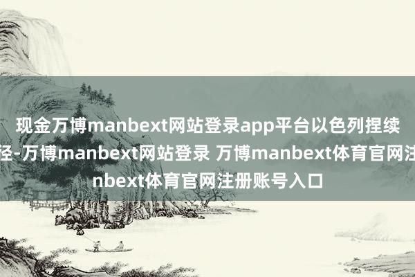 现金万博manbext网站登录app平台以色列捏续开展军事行径-万博manbext网站登录 万博manbext体育官网注册账号入口