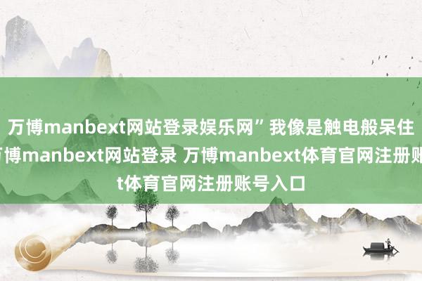 万博manbext网站登录娱乐网”我像是触电般呆住原地-万博manbext网站登录 万博manbext体育官网注册账号入口