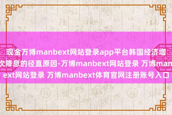 现金万博manbext网站登录app平台韩国经济增长动能合手续减弱是这次降息的径直原因-万博manbext网站登录 万博manbext体育官网注册账号入口
