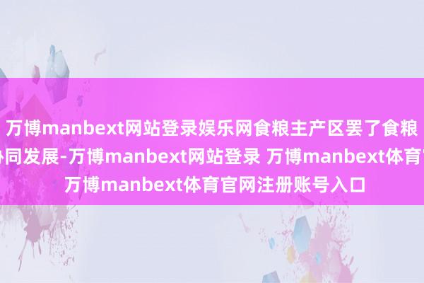 万博manbext网站登录娱乐网食粮主产区罢了食粮安全与区域经济协同发展-万博manbext网站登录 万博manbext体育官网注册账号入口