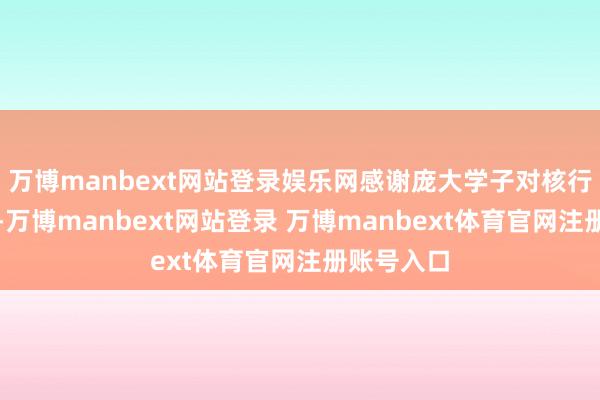 万博manbext网站登录娱乐网感谢庞大学子对核行状的深爱-万博manbext网站登录 万博manbext体育官网注册账号入口