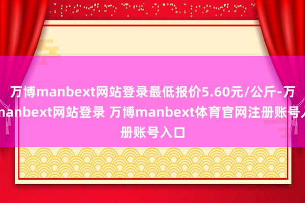 万博manbext网站登录最低报价5.60元/公斤-万博manbext网站登录 万博manbext体育官网注册账号入口