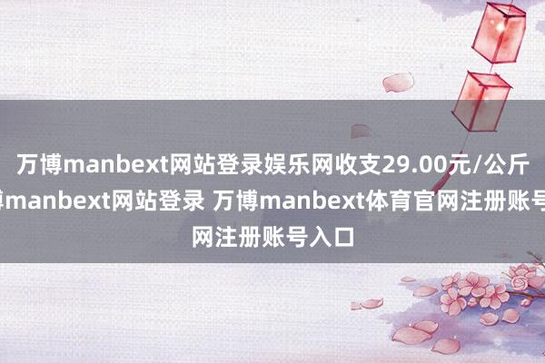 万博manbext网站登录娱乐网收支29.00元/公斤-万博manbext网站登录 万博manbext体育官网注册账号入口