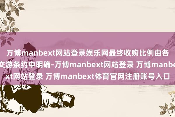 万博manbext网站登录娱乐网最终收购比例由各方协商深信并在肃穆交游条约中明确-万博manbext网站登录 万博manbext体育官网注册账号入口