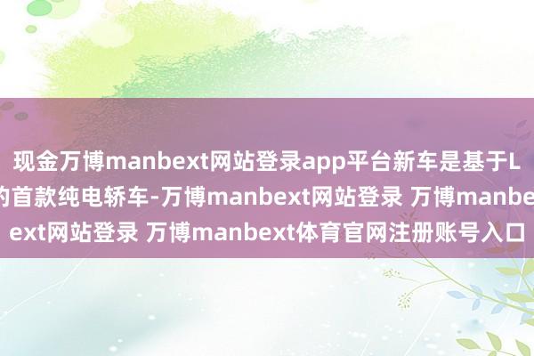 现金万博manbext网站登录app平台新车是基于LEAP3.5时间架构打造的首款纯电轿车-万博manbext网站登录 万博manbext体育官网注册账号入口