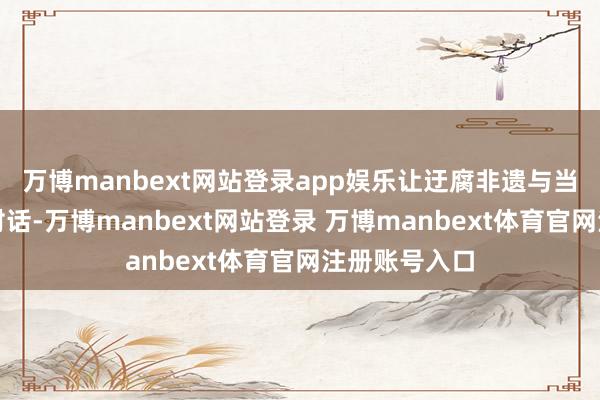 万博manbext网站登录app娱乐让迂腐非遗与当代贸易深度对话-万博manbext网站登录 万博manbext体育官网注册账号入口