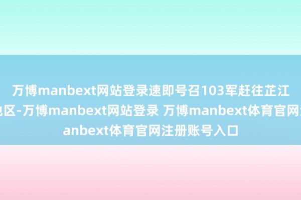 万博manbext网站登录速即号召103军赶往芷江以北的怀化地区-万博manbext网站登录 万博manbext体育官网注册账号入口