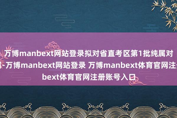 万博manbext网站登录拟对省直考区第1批纯属对象进行纯属