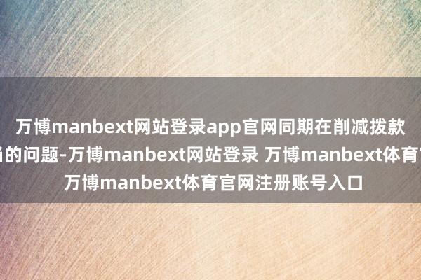 万博manbext网站登录app官网同期在削减拨款方面存在步履失当的问题-万博manbext网站登录 万博manbext体育官网注册账号入口
