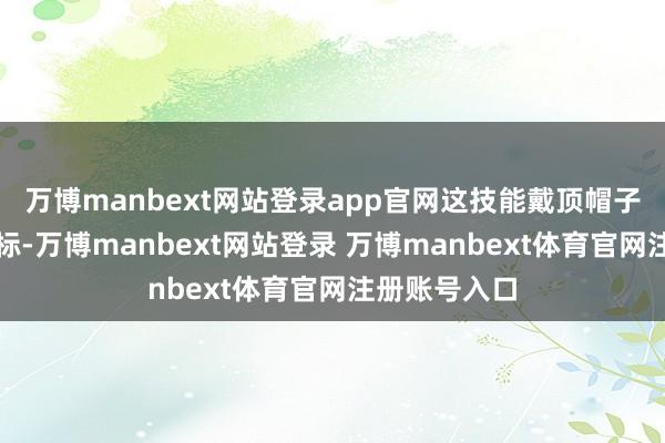 万博manbext网站登录app官网这技能戴顶帽子就成了好目标-万博manbext网站登录 万博manbext体育官网注册账号入口