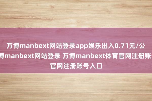 万博manbext网站登录app娱乐出入0.71元/公斤-万博manbext网站登录 万博manbext体育官网注册账号入口
