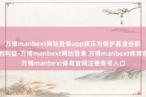万博manbext网站登录app娱乐为保护基金份额合手有东说念主的利益-万博manbext网站登录 万博manbext体育官网注册账号入口