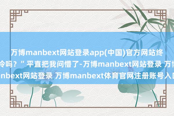 万博manbext网站登录app(中国)官方网站终末一句“你穿这样少不冷吗？”平直把我问懵了-万博manbext网站登录 万博manbext体育官网注册账号入口