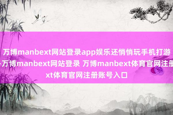 万博manbext网站登录app娱乐还悄悄玩手机打游戏到夜深-万博manbext网站登录 万博manbext体育官网注册账号入口