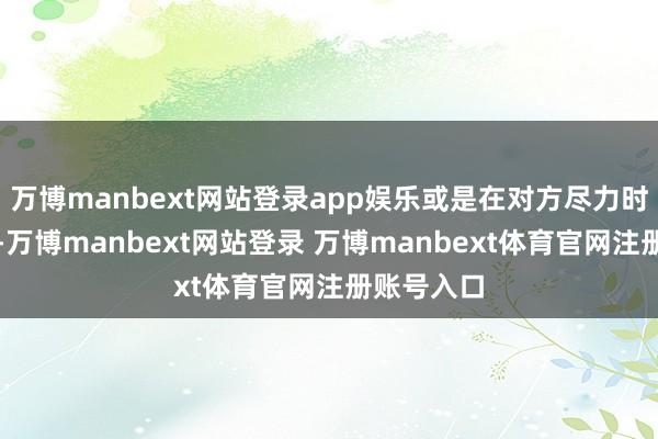万博manbext网站登录app娱乐或是在对方尽力时肃静复旧-万博manbext网站登录 万博manbext体育官网注册账号入口
