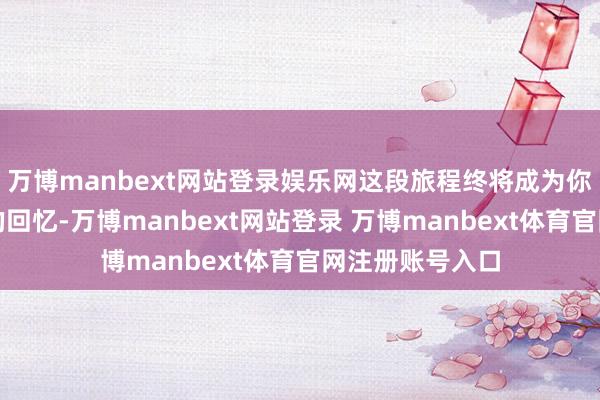 万博manbext网站登录娱乐网这段旅程终将成为你芳华里最独特的回忆-万博manbext网站登录 万博manbext体育官网注册账号入口