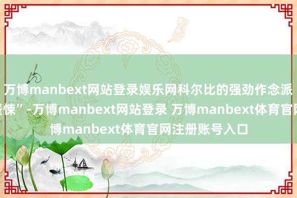 万博manbext网站登录娱乐网科尔比的强劲作念派让盟友“集体蹙悚”-万博manbext网站登录 万博manbext体育官网注册账号入口