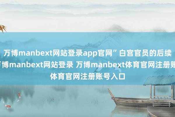 万博manbext网站登录app官网”白宫官员的后续放风-万博manbext网站登录 万博manbext体育官网注册账号入口