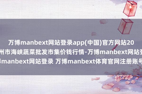 万博manbext网站登录app(中国)官方网站2025年7月23日福建省福州市海峡蔬菜批发市集价钱行情-万博manbext网站登录 万博manbext体育官网注册账号入口