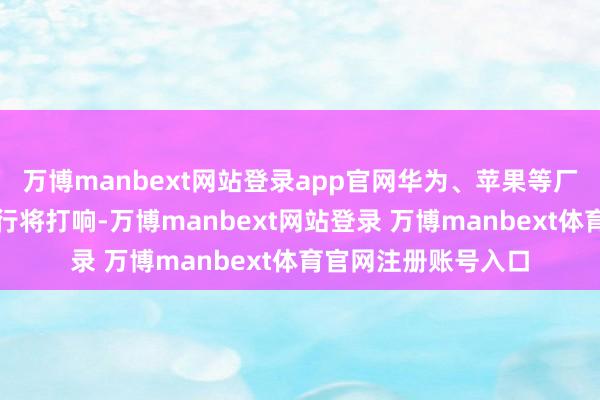 万博manbext网站登录app官网华为、苹果等厂商的旗舰机大战也行将打响-万博manbext网站登录 万博manbext体育官网注册账号入口