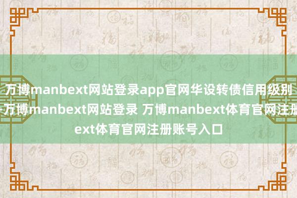 万博manbext网站登录app官网华设转债信用级别为“AA”-万博manbext网站登录 万博manbext体育官网注册账号入口