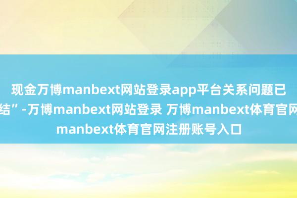 现金万博manbext网站登录app平台关系问题已一说念整改完结”-万博manbext网站登录 万博manbext体育官网注册账号入口