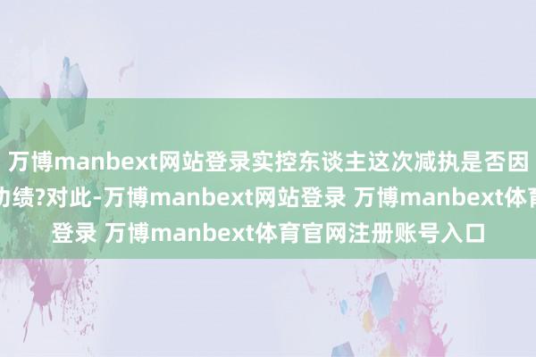 万博manbext网站登录实控东谈主这次减执是否因为不看好公司将来功绩?对此-万博manbext网站登录 万博manbext体育官网注册账号入口