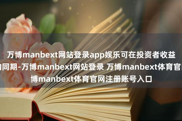 万博manbext网站登录app娱乐可在投资者收益下落甚而亏本的同期-万博manbext网站登录 万博manbext体育官网注册账号入口